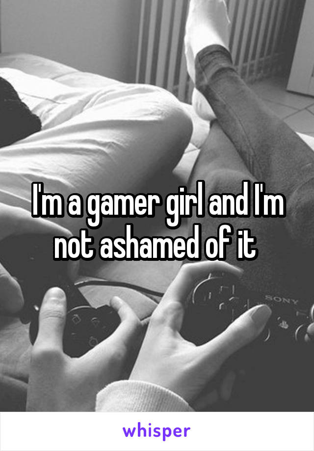 I'm a gamer girl and I'm not ashamed of it 