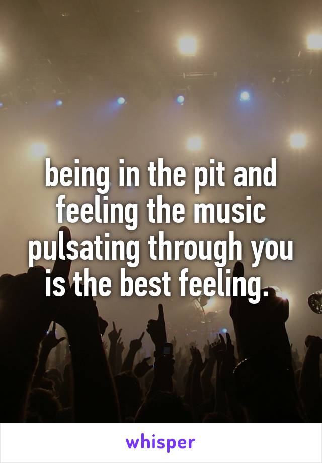 being in the pit and feeling the music pulsating through you is the best feeling. 