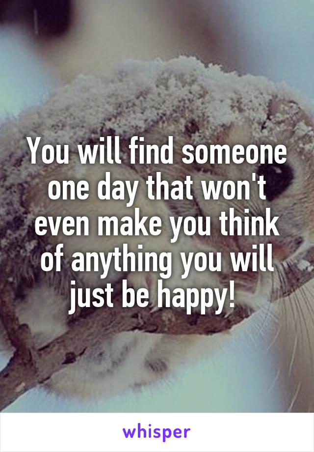 You will find someone one day that won't even make you think of anything you will just be happy! 