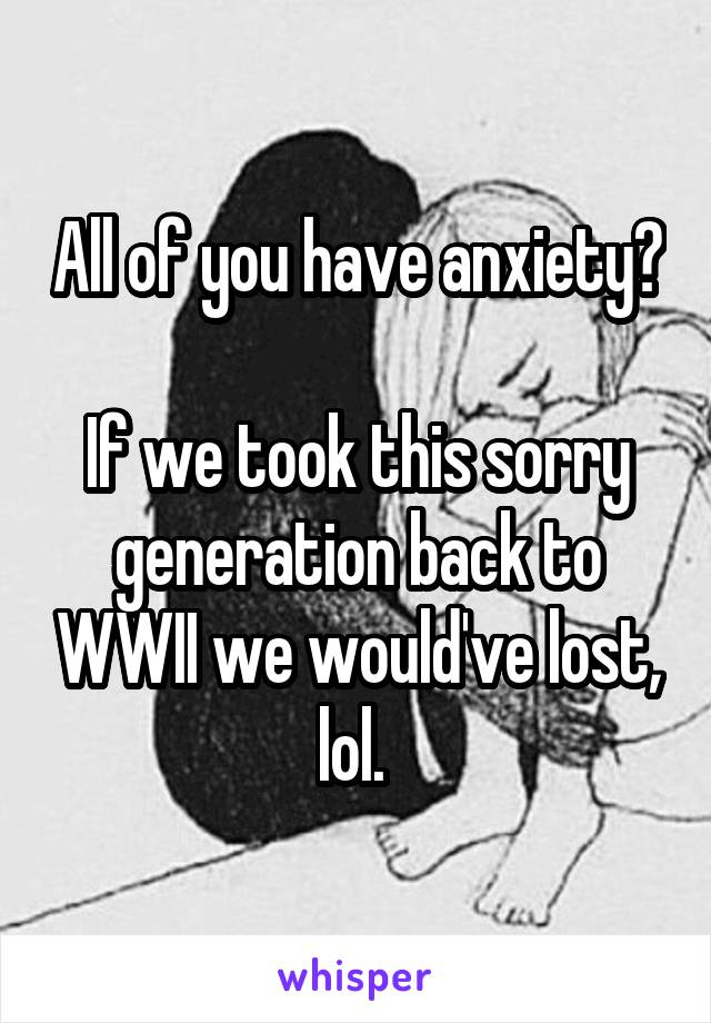 All of you have anxiety?

If we took this sorry generation back to WWII we would've lost, lol. 