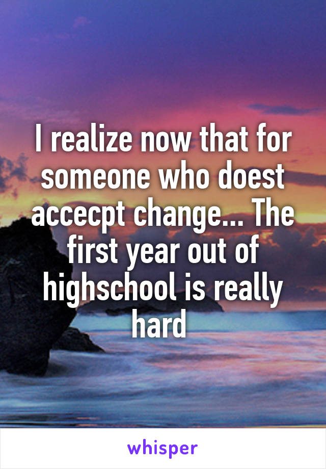 I realize now that for someone who doest accecpt change... The first year out of highschool is really hard 
