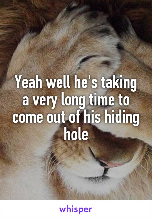 Yeah well he's taking a very long time to come out of his hiding hole