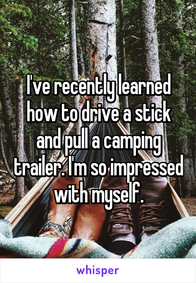 I've recently learned how to drive a stick and pull a camping trailer. I'm so impressed with myself.
