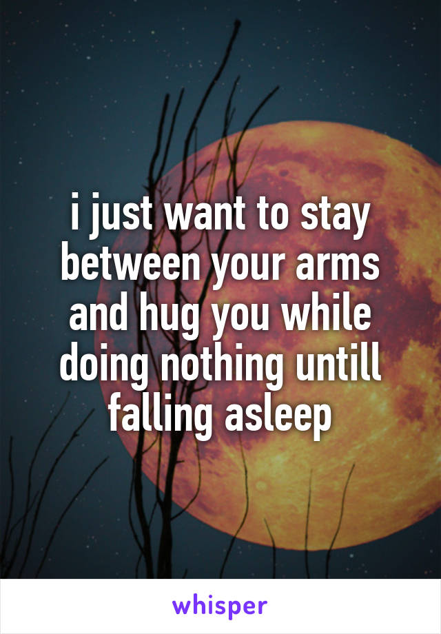 i just want to stay between your arms and hug you while doing nothing untill falling asleep
