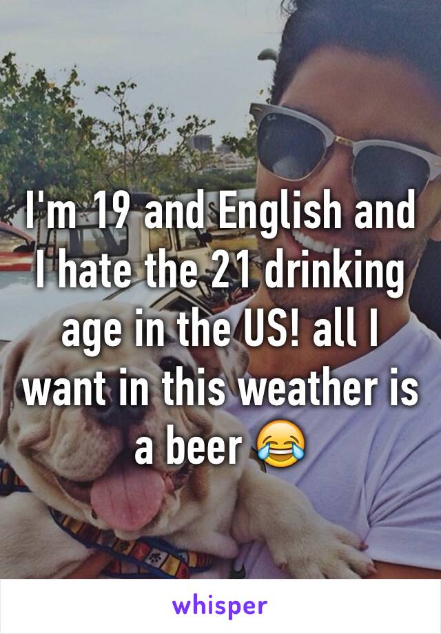 I'm 19 and English and I hate the 21 drinking age in the US! all I want in this weather is a beer 😂