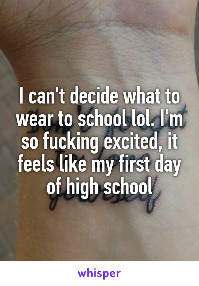 I can't decide what to wear to school lol. I'm so fucking excited, it feels like my first day of high school