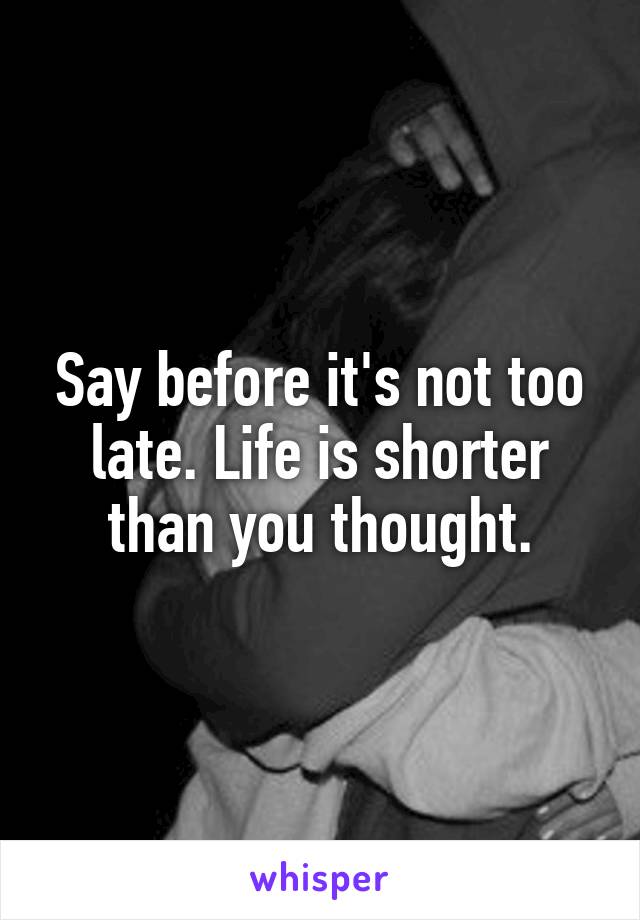 Say before it's not too late. Life is shorter than you thought.