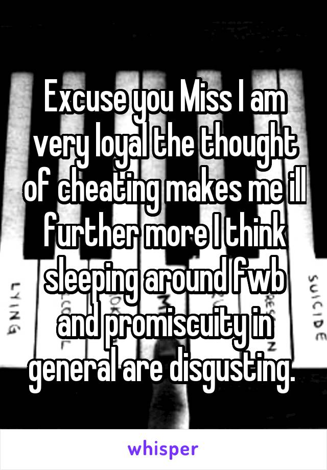Excuse you Miss I am very loyal the thought of cheating makes me ill further more I think sleeping around fwb and promiscuity in general are disgusting. 