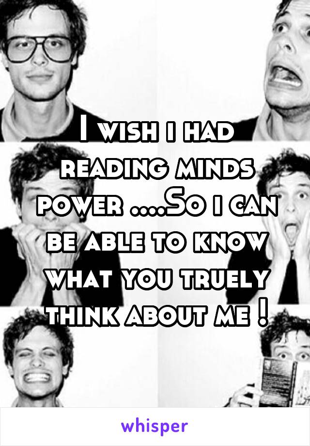 I wish i had reading minds power ....So i can be able to know what you truely think about me !