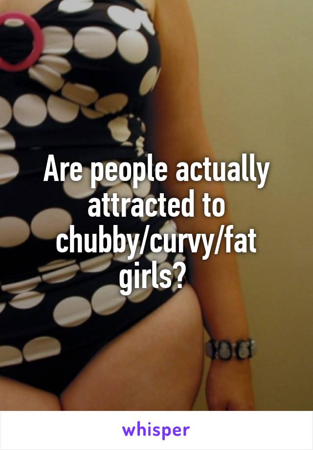 Are people actually attracted to chubby/curvy/fat girls? 