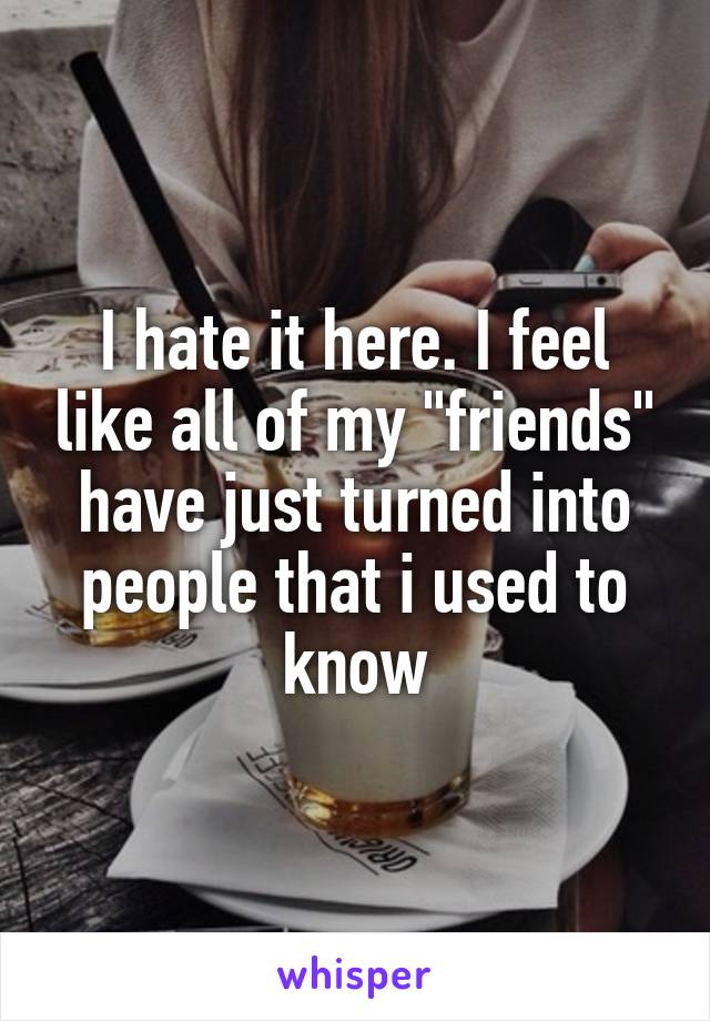 I hate it here. I feel like all of my "friends" have just turned into people that i used to know
