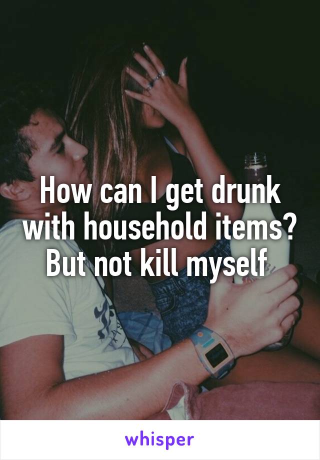 How can I get drunk with household items? But not kill myself 