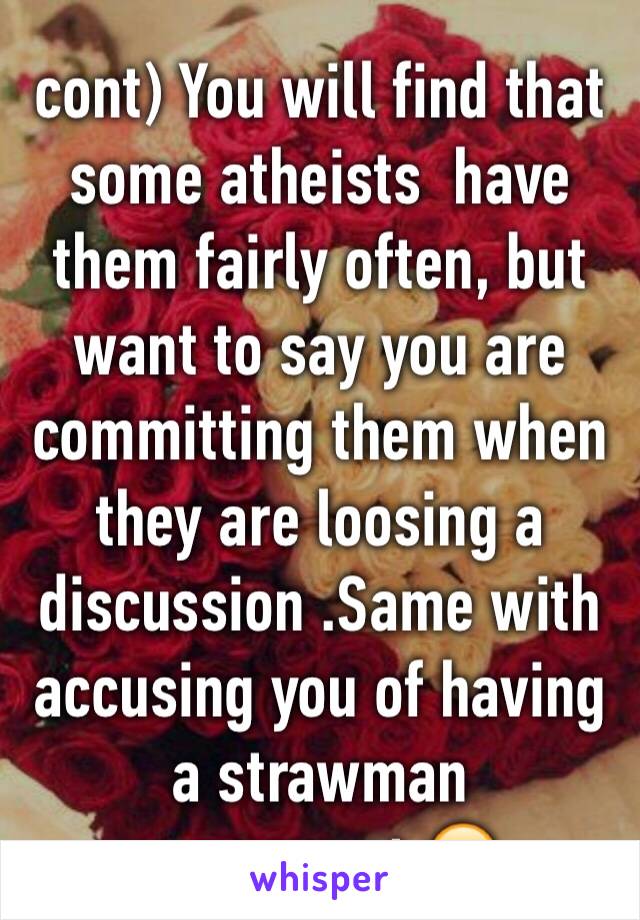 cont) You will find that some atheists  have them fairly often, but want to say you are committing them when they are loosing a discussion .Same with accusing you of having a strawman arguement.😊