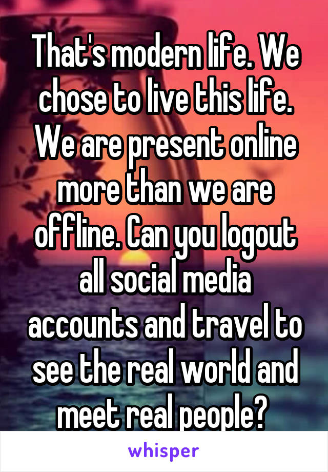 That's modern life. We chose to live this life. We are present online more than we are offline. Can you logout all social media accounts and travel to see the real world and meet real people? 