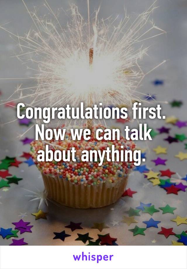 Congratulations first. 
Now we can talk about anything. 