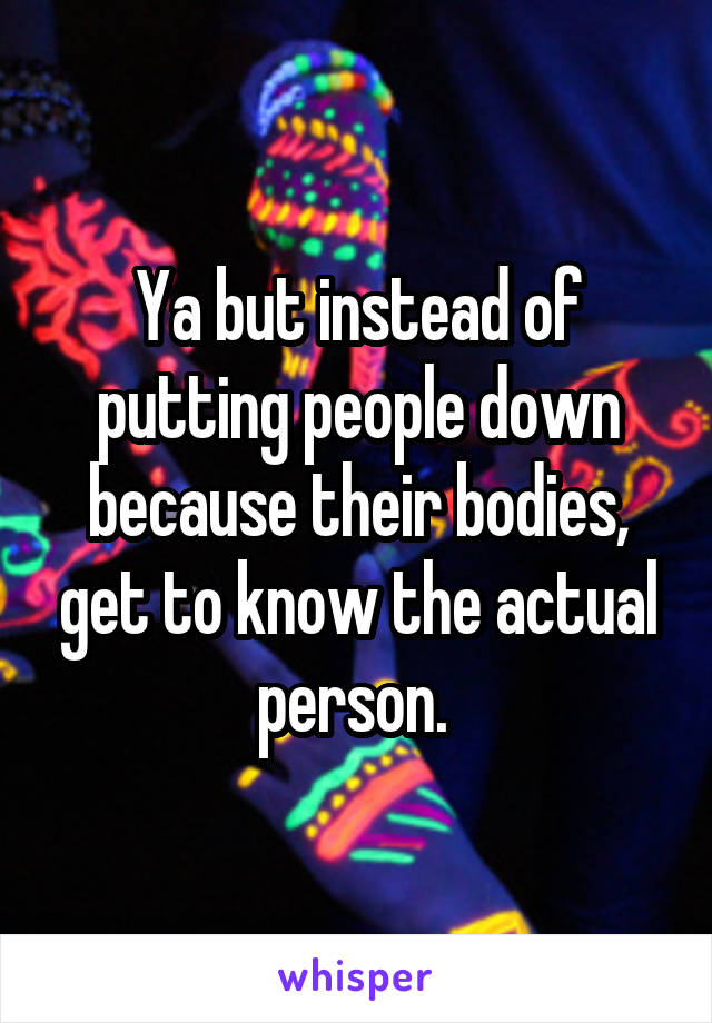 Ya but instead of putting people down because their bodies, get to know the actual person. 
