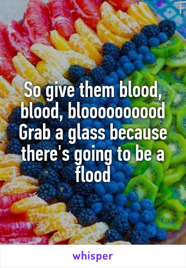 So give them blood, blood, bloooooooood
Grab a glass because there's going to be a flood