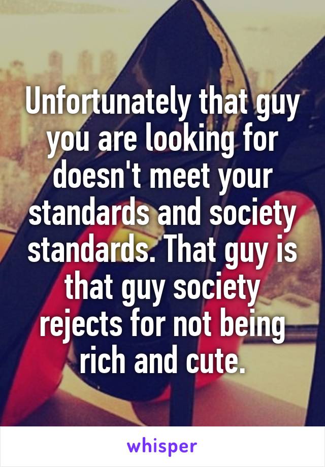 Unfortunately that guy you are looking for doesn't meet your standards and society standards. That guy is that guy society rejects for not being rich and cute.
