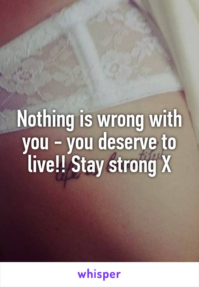 Nothing is wrong with you - you deserve to live!! Stay strong X