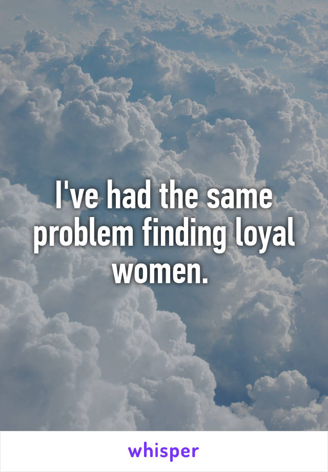 I've had the same problem finding loyal women. 
