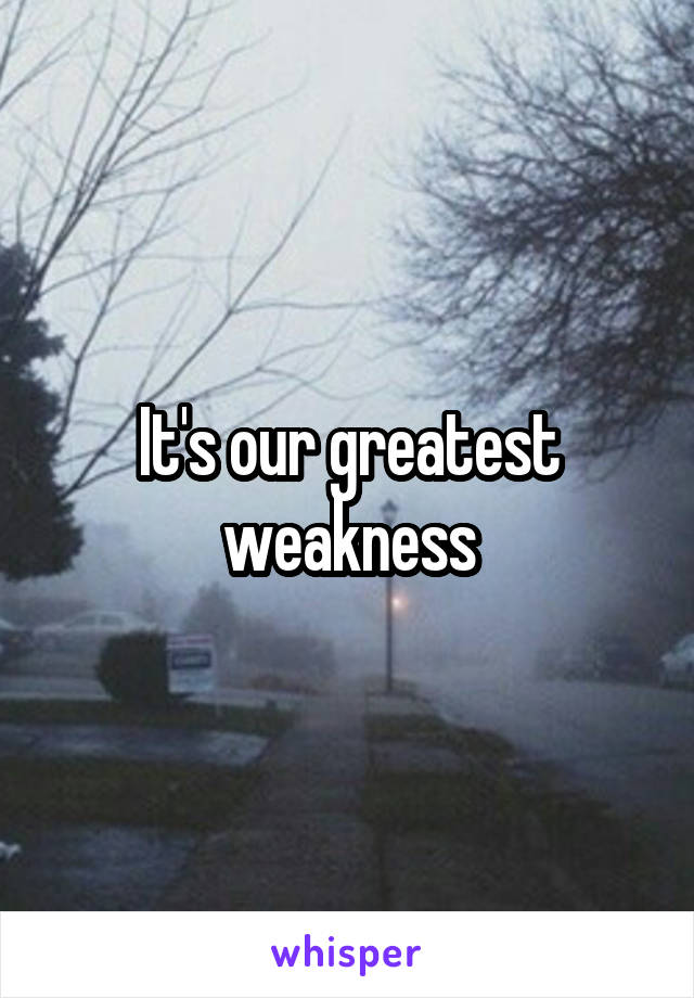 It's our greatest weakness