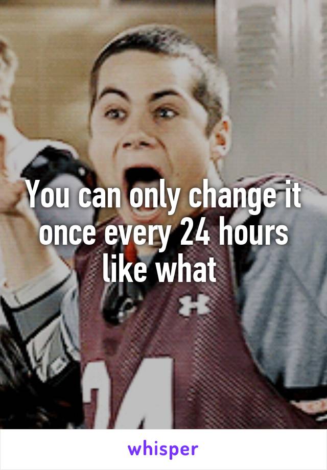 You can only change it once every 24 hours like what 