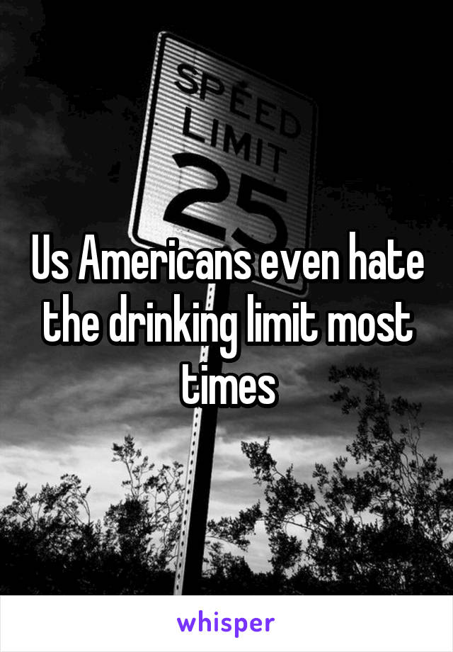 Us Americans even hate the drinking limit most times