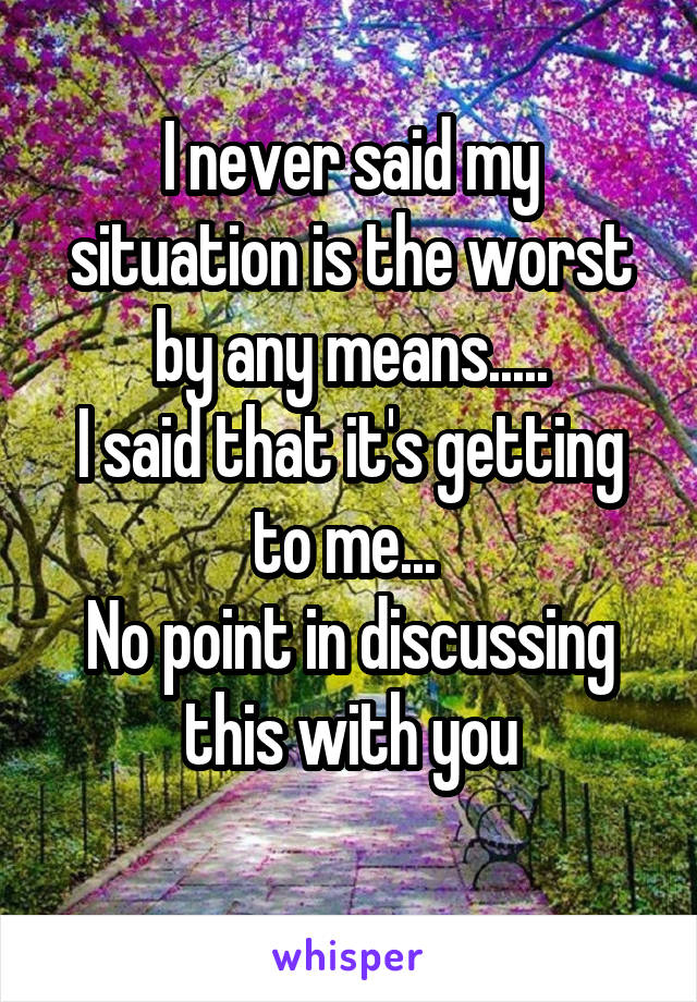 I never said my situation is the worst by any means.....
I said that it's getting to me... 
No point in discussing this with you
