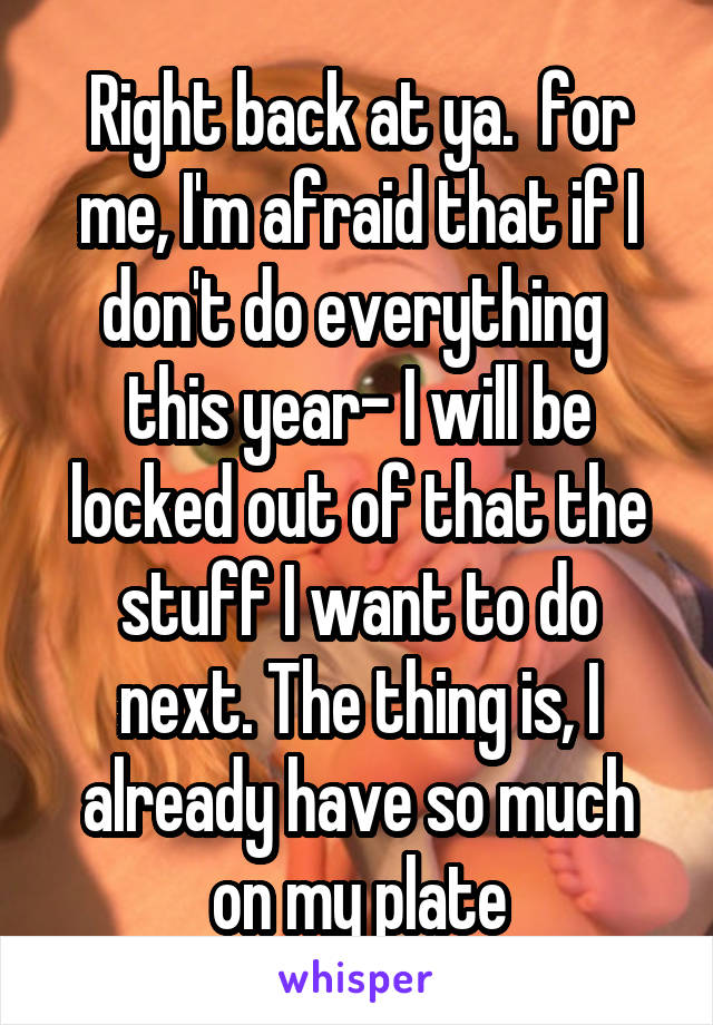 Right back at ya.  for me, I'm afraid that if I don't do everything  this year- I will be locked out of that the stuff I want to do next. The thing is, I already have so much on my plate