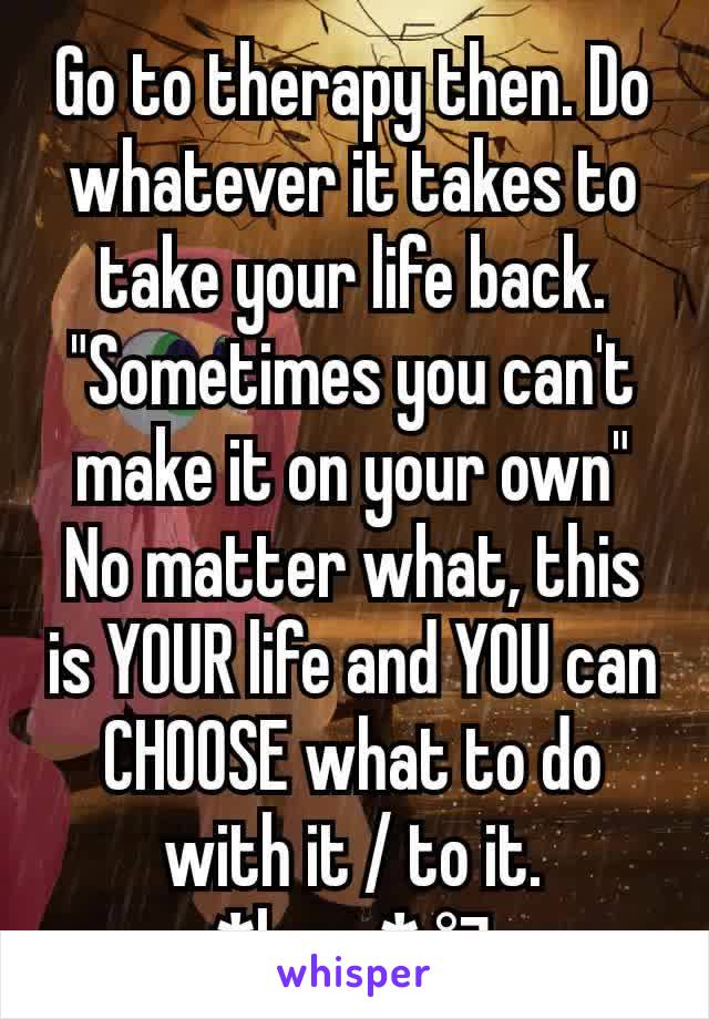 Go to therapy then. Do whatever it takes to take your life back.
"Sometimes you can't make it on your own"
No matter what, this is YOUR life and YOU can CHOOSE what to do with it / to it.
*hugs* °¬