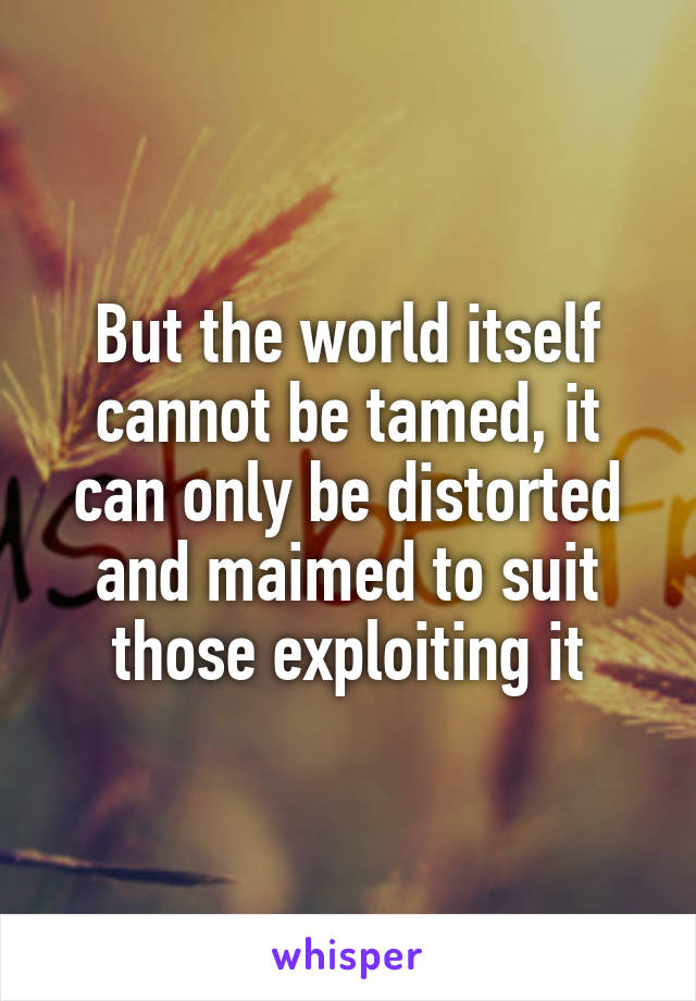 But the world itself cannot be tamed, it can only be distorted and maimed to suit those exploiting it
