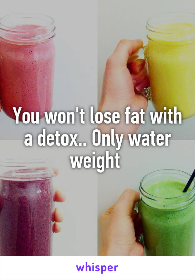 You won't lose fat with a detox.. Only water weight 