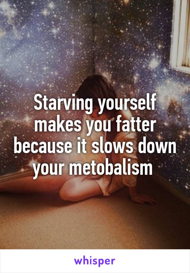 Starving yourself makes you fatter because it slows down your metobalism 