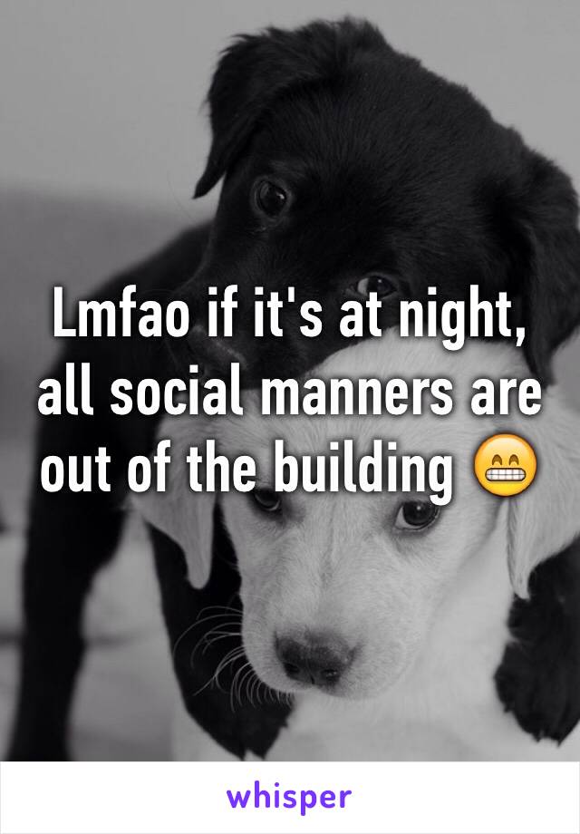 Lmfao if it's at night, all social manners are out of the building 😁