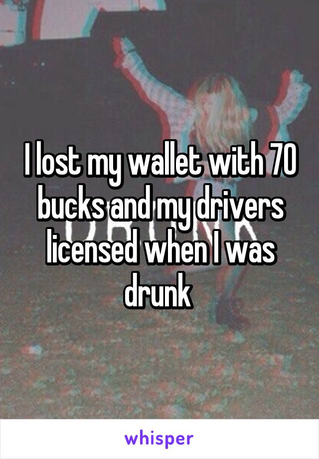 I lost my wallet with 70 bucks and my drivers licensed when I was drunk 