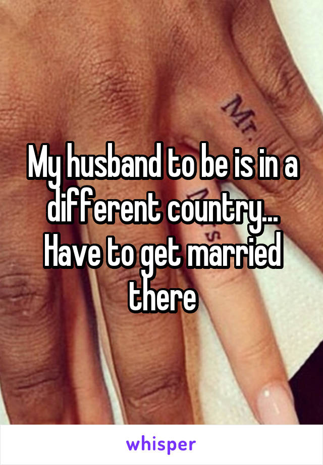 My husband to be is in a different country... Have to get married there