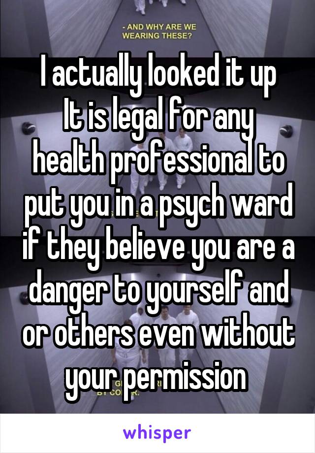 I actually looked it up
It is legal for any health professional to put you in a psych ward if they believe you are a danger to yourself and or others even without your permission 