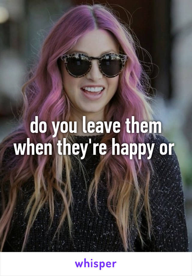 do you leave them when they're happy or 