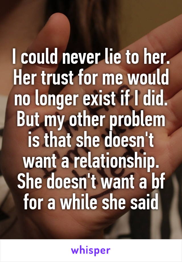 I could never lie to her. Her trust for me would no longer exist if I did. But my other problem is that she doesn't want a relationship. She doesn't want a bf for a while she said