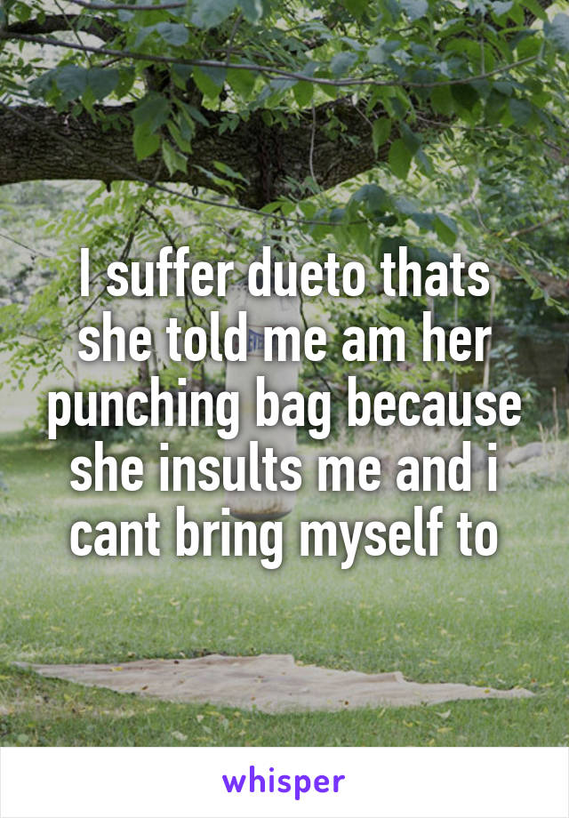 I suffer dueto thats she told me am her punching bag because she insults me and i cant bring myself to