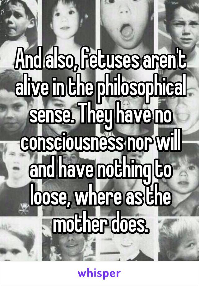 And also, fetuses aren't alive in the philosophical sense. They have no consciousness nor will and have nothing to loose, where as the mother does.