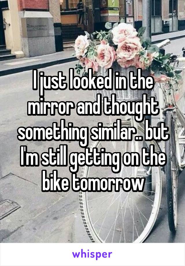 I just looked in the mirror and thought something similar.. but I'm still getting on the bike tomorrow