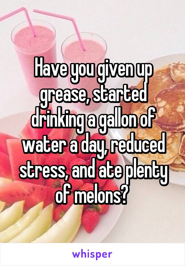 Have you given up grease, started drinking a gallon of water a day, reduced stress, and ate plenty of melons? 