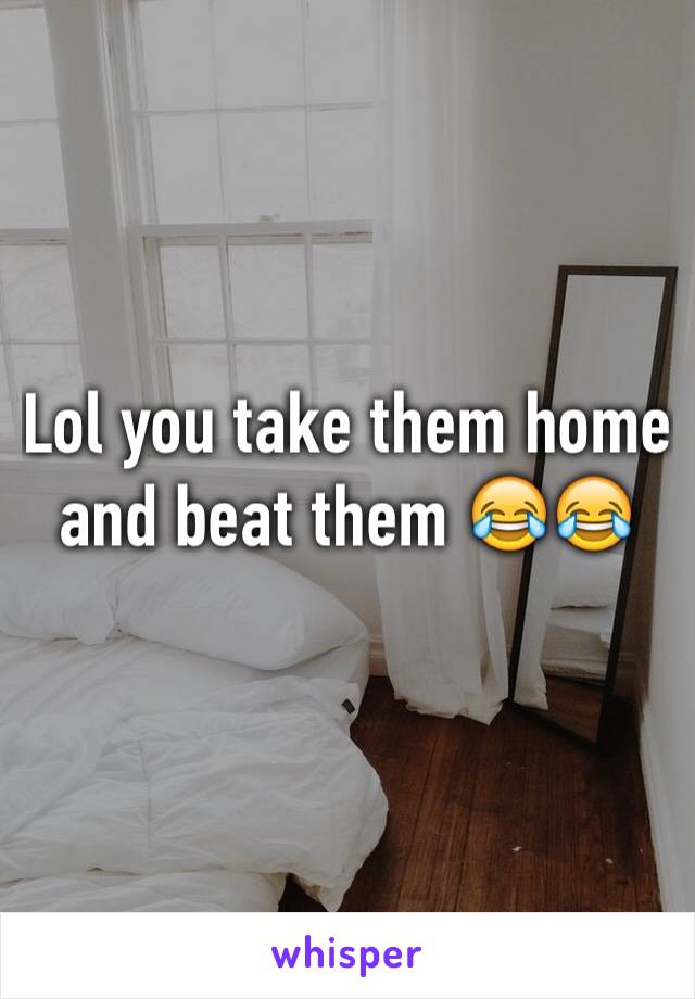 Lol you take them home and beat them 😂😂
