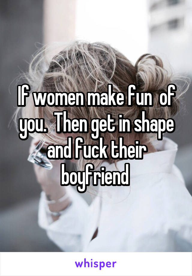 If women make fun  of you.  Then get in shape and fuck their boyfriend 
