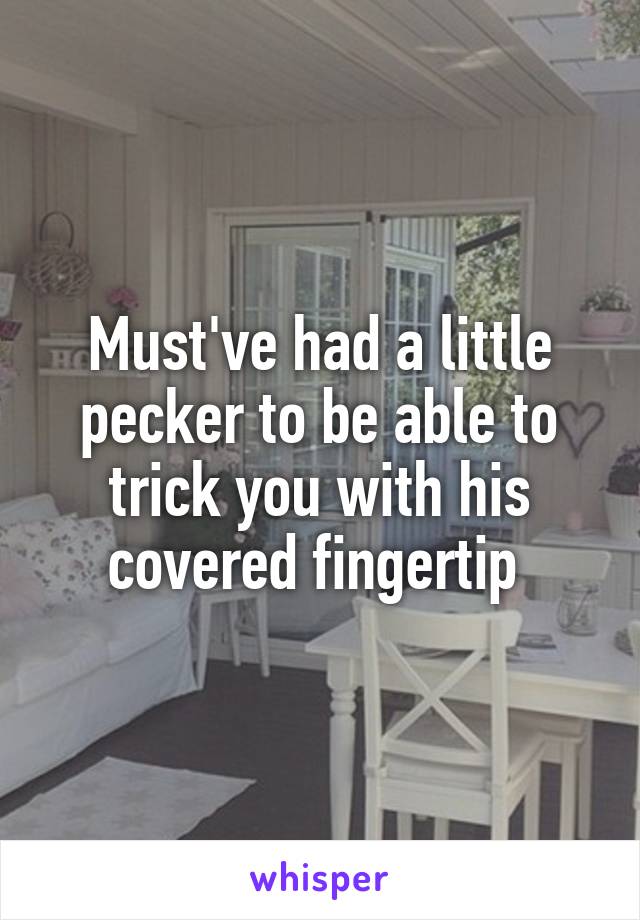 Must've had a little pecker to be able to trick you with his covered fingertip 