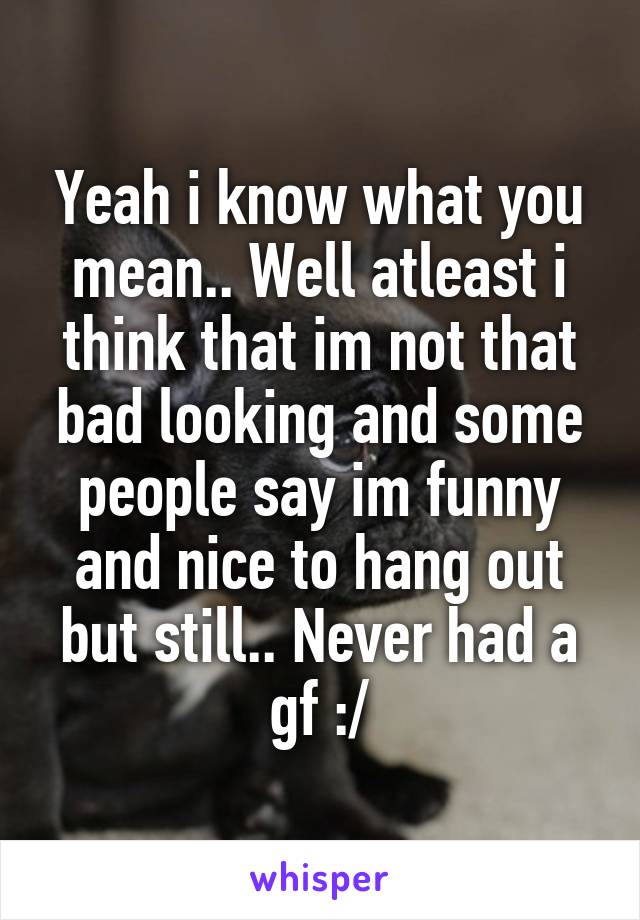 Yeah i know what you mean.. Well atleast i think that im not that bad looking and some people say im funny and nice to hang out but still.. Never had a gf :/