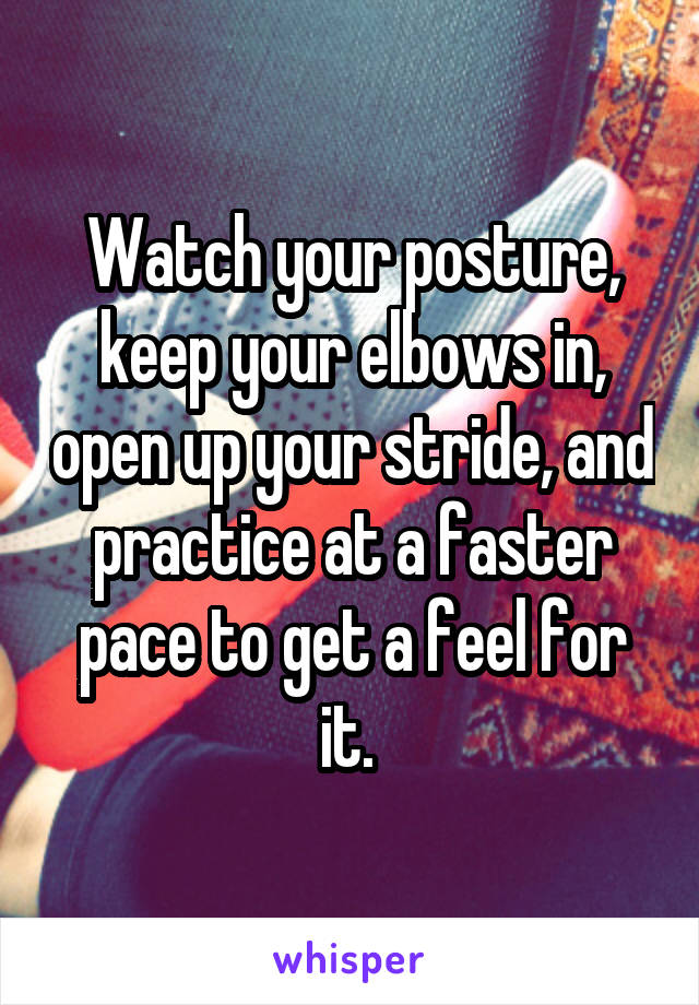 Watch your posture, keep your elbows in, open up your stride, and practice at a faster pace to get a feel for it. 