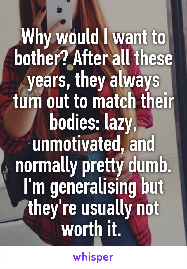 Why would I want to bother? After all these years, they always turn out to match their bodies: lazy, unmotivated, and normally pretty dumb. I'm generalising but they're usually not worth it. 
