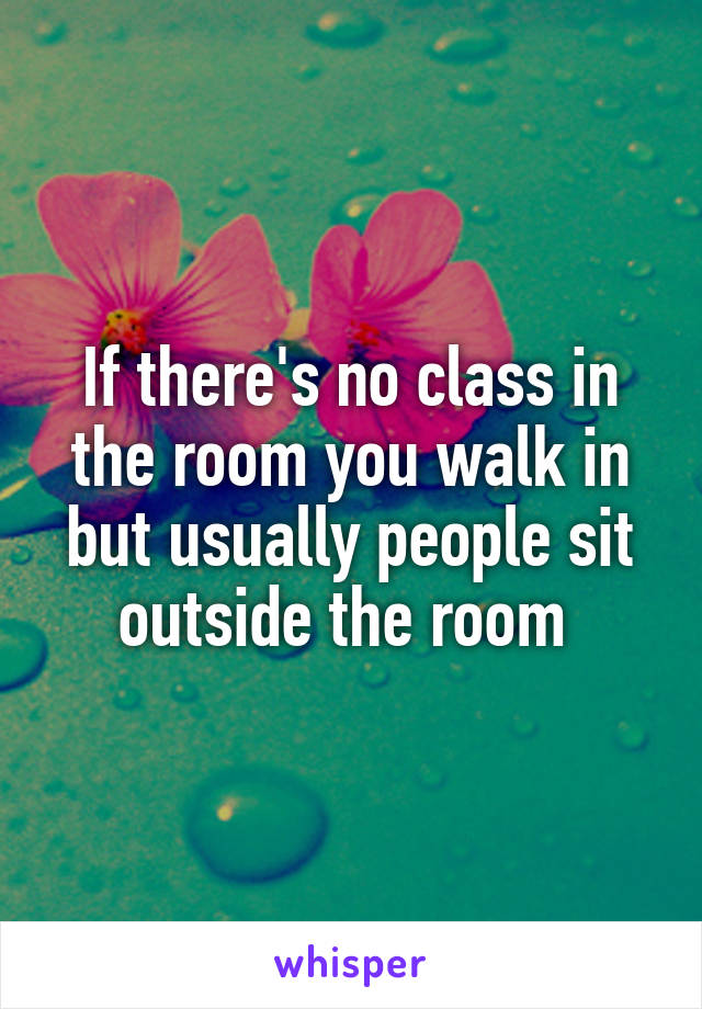 If there's no class in the room you walk in but usually people sit outside the room 